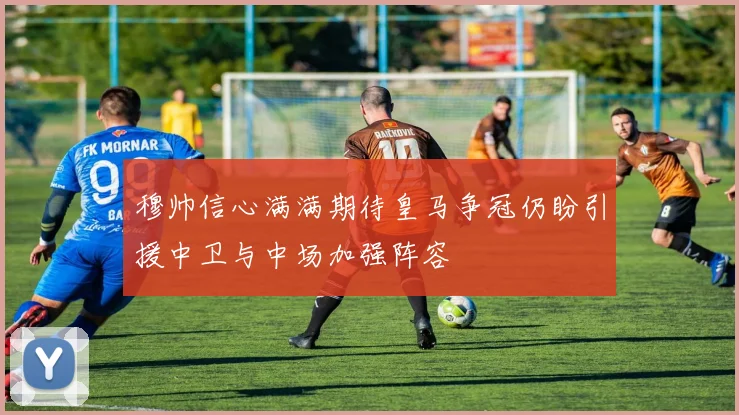 穆帅信心满满期待皇马争冠仍盼引援中卫与中场加强阵容