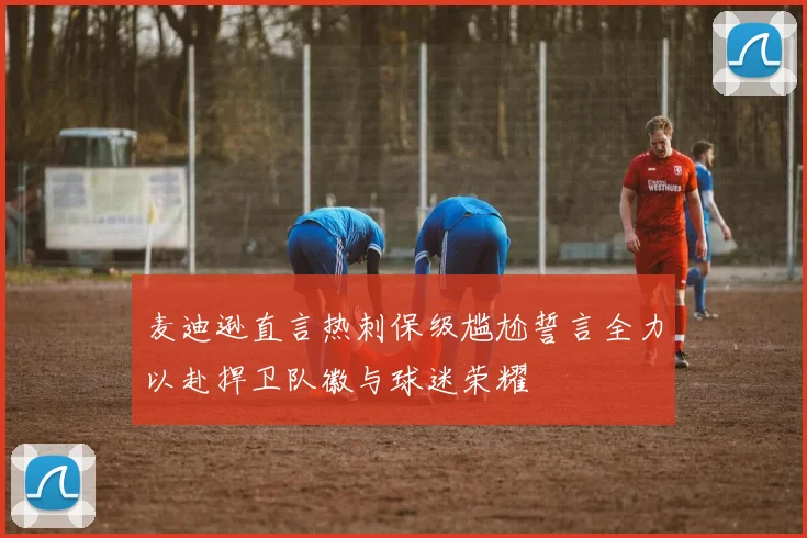 麦迪逊直言热刺保级尴尬誓言全力以赴捍卫队徽与球迷荣耀