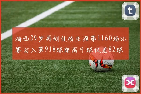 梅西39岁再创佳绩生涯第1160场比赛打入第918球距离千球仅差82球