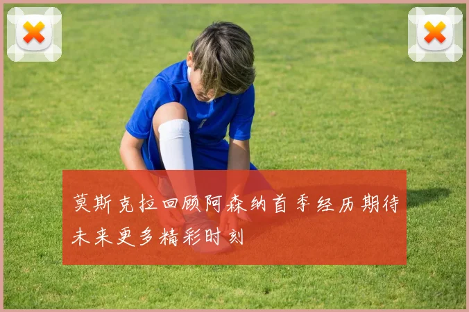 莫斯克拉回顾阿森纳首季经历期待未来更多精彩时刻