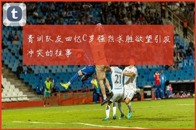 青训队友回忆C罗强烈求胜欲望引发冲突的往事
