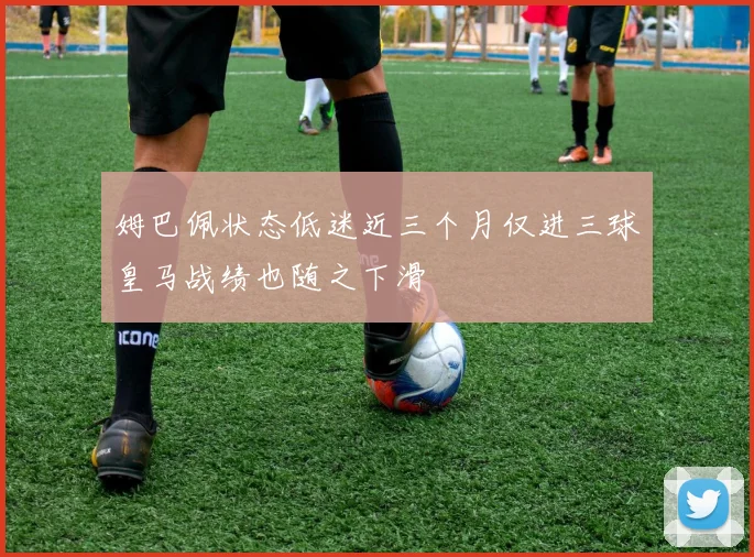 姆巴佩状态低迷近三个月仅进三球皇马战绩也随之下滑