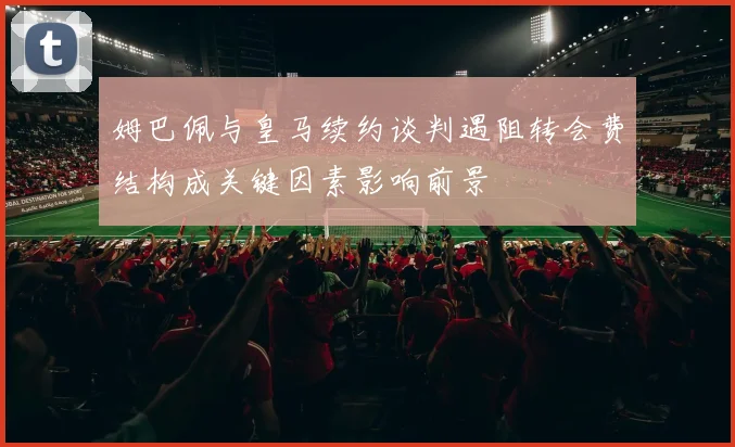 姆巴佩与皇马续约谈判遇阻转会费结构成关键因素影响前景