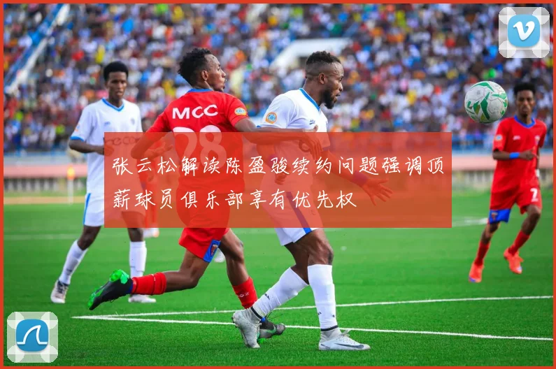 张云松解读陈盈骏续约问题强调顶薪球员俱乐部享有优先权