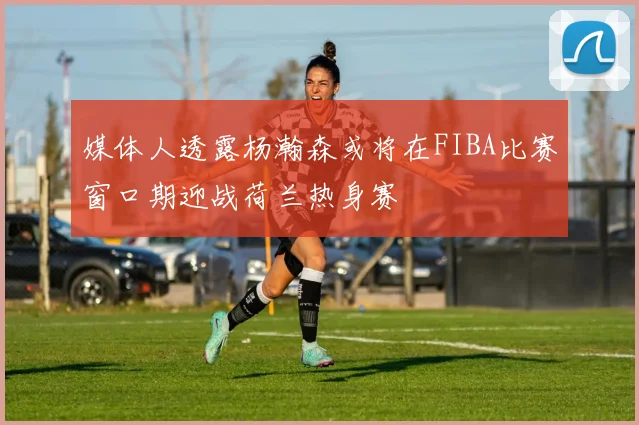 媒体人透露杨瀚森或将在FIBA比赛窗口期迎战荷兰热身赛