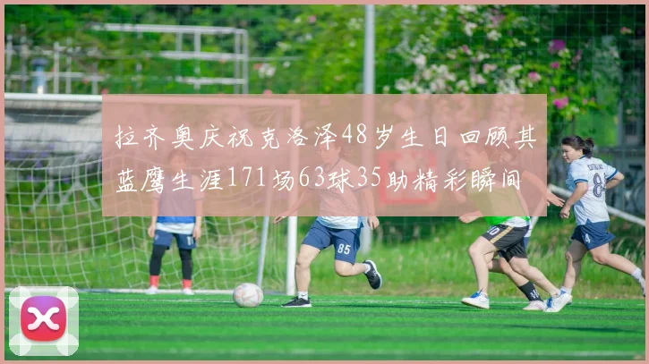 拉齐奥庆祝克洛泽48岁生日回顾其蓝鹰生涯171场63球35助精彩瞬间