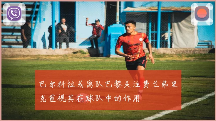 巴尔科拉或离队巴黎关注费兰弗里克重视其在球队中的作用