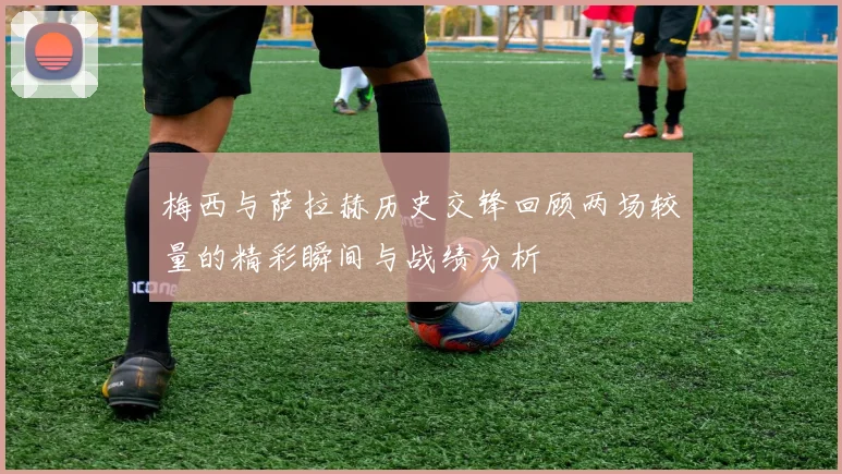 梅西与萨拉赫历史交锋回顾两场较量的精彩瞬间与战绩分析