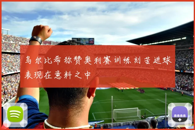 乌尔比希称赞奥利赛训练刻苦进球表现在意料之中