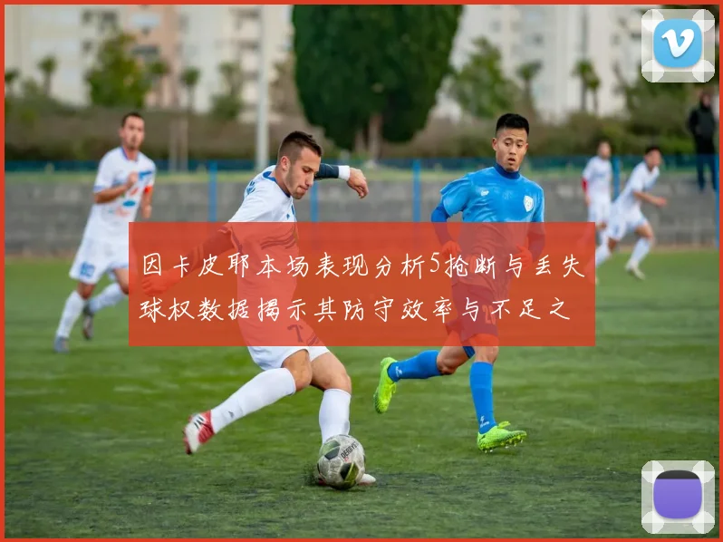 因卡皮耶本场表现分析5抢断与丢失球权数据揭示其防守效率与不足之处