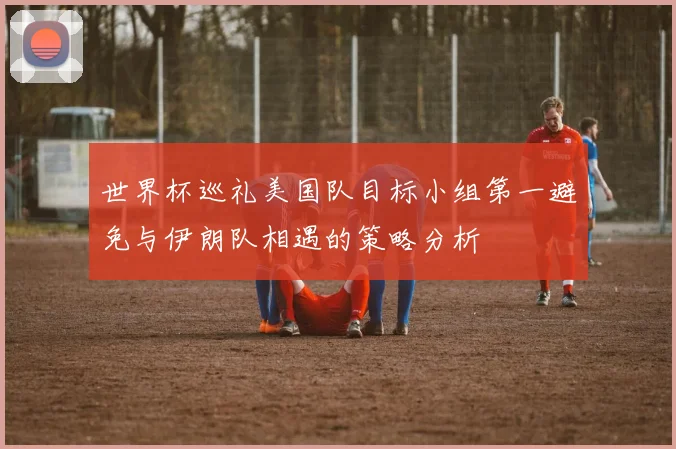 世界杯巡礼美国队目标小组第一避免与伊朗队相遇的策略分析