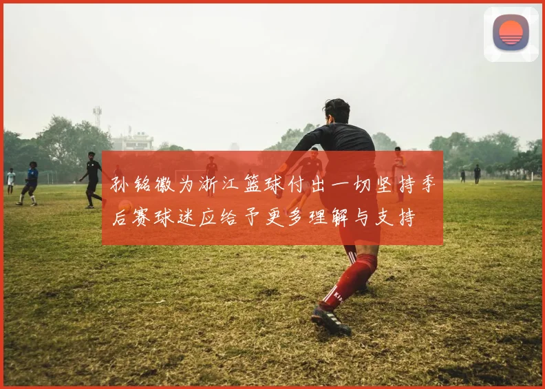 孙铭徽为浙江篮球付出一切坚持季后赛球迷应给予更多理解与支持