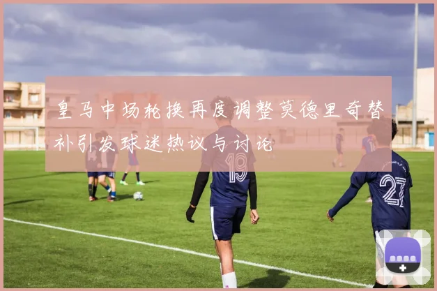 皇马中场轮换再度调整莫德里奇替补引发球迷热议与讨论