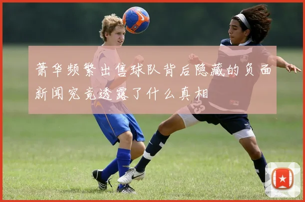 萧华频繁出售球队背后隐藏的负面新闻究竟透露了什么真相