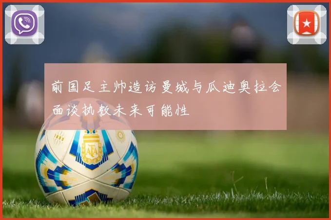前国足主帅造访曼城与瓜迪奥拉会面谈执教未来可能性