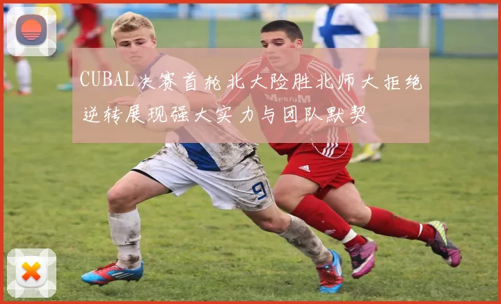 CUBAL决赛首轮北大险胜北师大拒绝逆转展现强大实力与团队默契