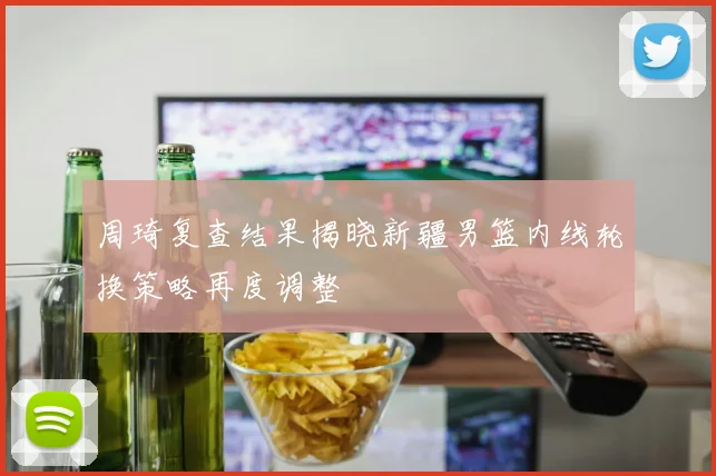 周琦复查结果揭晓新疆男篮内线轮换策略再度调整