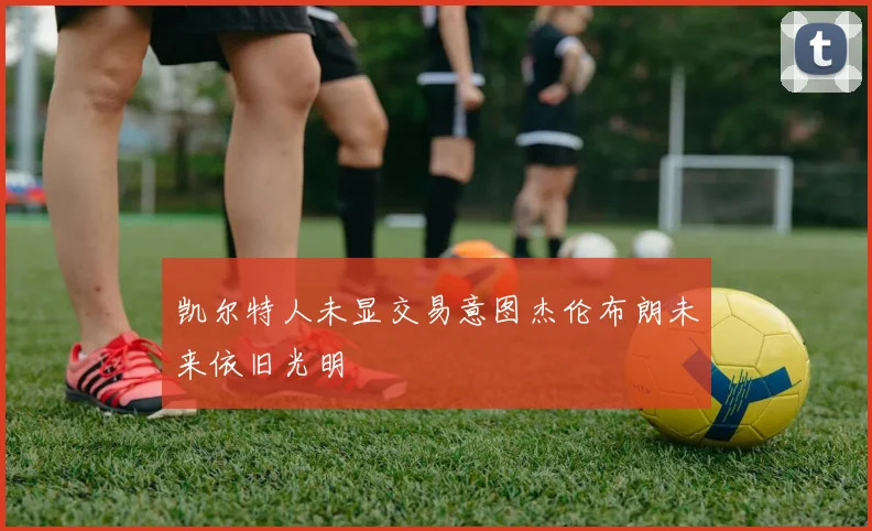 凯尔特人未显交易意图杰伦布朗未来依旧光明