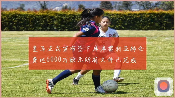 皇马正式宣布签下库库雷利亚转会费达6000万欧元所有文件已完成