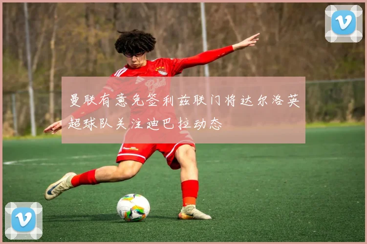 曼联有意免签利兹联门将达尔洛英超球队关注迪巴拉动态
