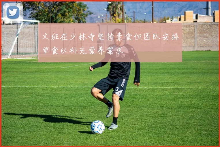 文班在少林寺坚持素食但团队安排荤食以补充营养需求