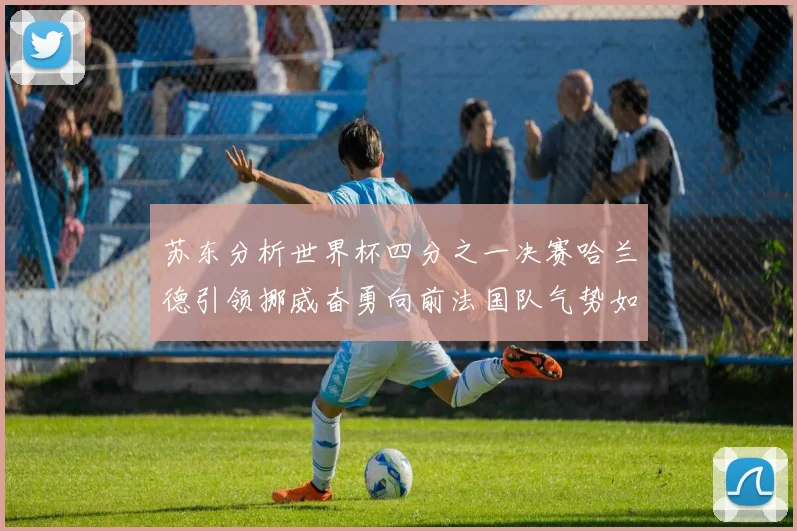 苏东分析世界杯四分之一决赛哈兰德引领挪威奋勇向前法国队气势如虹