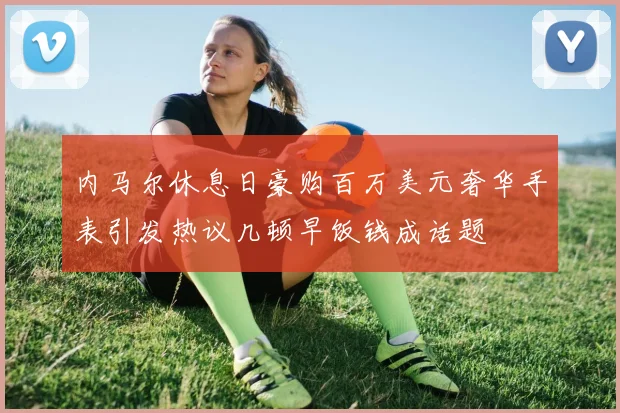 内马尔休息日豪购百万美元奢华手表引发热议几顿早饭钱成话题