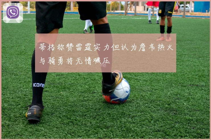 蒂格称赞雷霆实力但认为詹韦热火与骑勇将无情碾压
