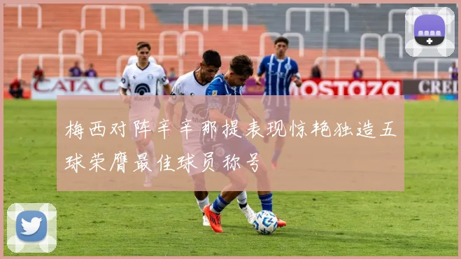 梅西对阵辛辛那提表现惊艳独造五球荣膺最佳球员称号