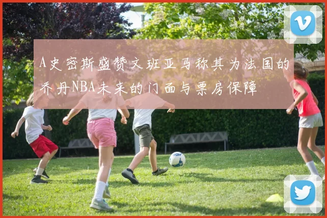A史密斯盛赞文班亚马称其为法国的乔丹NBA未来的门面与票房保障