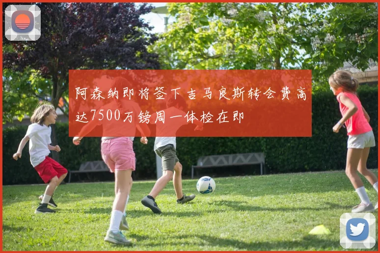 阿森纳即将签下吉马良斯转会费高达7500万镑周一体检在即