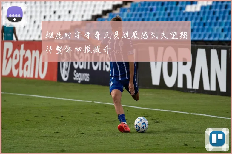 雄鹿对字母哥交易进展感到失望期待整体回报提升