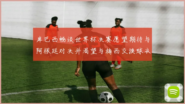 库巴西畅谈世界杯决赛愿望期待与阿根廷对决并渴望与梅西交换球衣